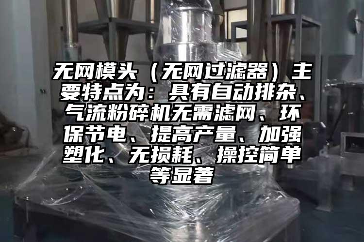 無網模頭（無網過濾器）主要特點為：具有自動排雜、氣流粉碎機無需濾網、環保節電、提高產量、加強塑化、無損耗、操控簡單等顯著